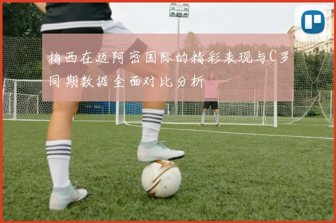 梅西在迈阿密国际的精彩表现与C罗同期数据全面对比分析
